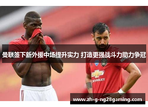 曼联签下新外援中场提升实力 打造更强战斗力助力争冠