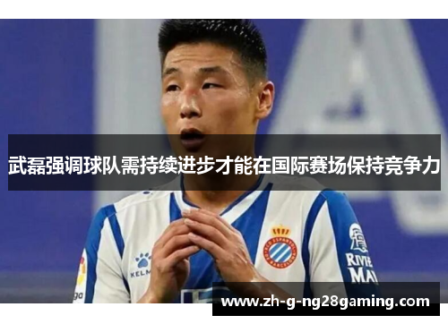 武磊强调球队需持续进步才能在国际赛场保持竞争力